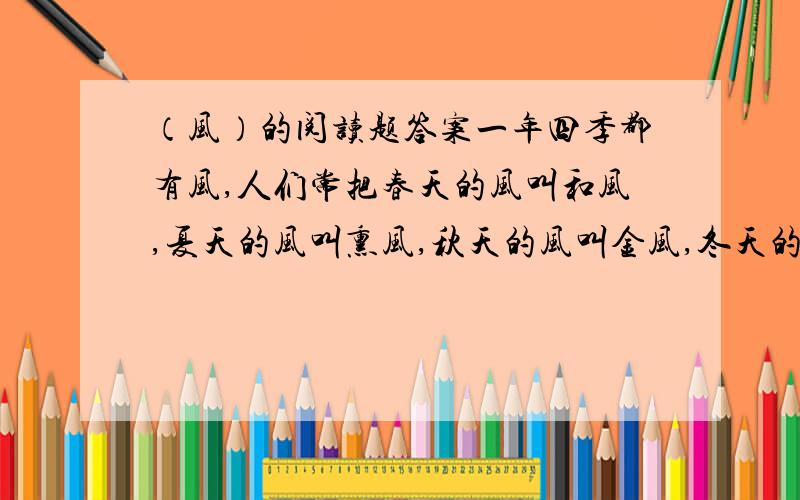 （风）的阅读题答案一年四季都有风,人们常把春天的风叫和风,夏天的风叫熏风,秋天的风叫金风,冬天的风叫朔风.虽然它们都风,