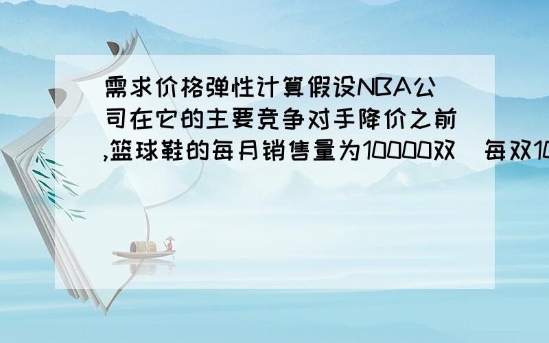 需求价格弹性计算假设NBA公司在它的主要竞争对手降价之前,篮球鞋的每月销售量为10000双（每双100元）,在这个竞争对