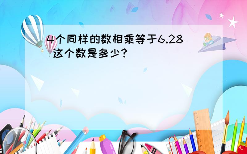 4个同样的数相乘等于6.28 这个数是多少?