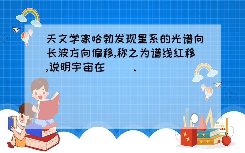 天文学家哈勃发现星系的光谱向长波方向偏移,称之为谱线红移,说明宇宙在（ ）.