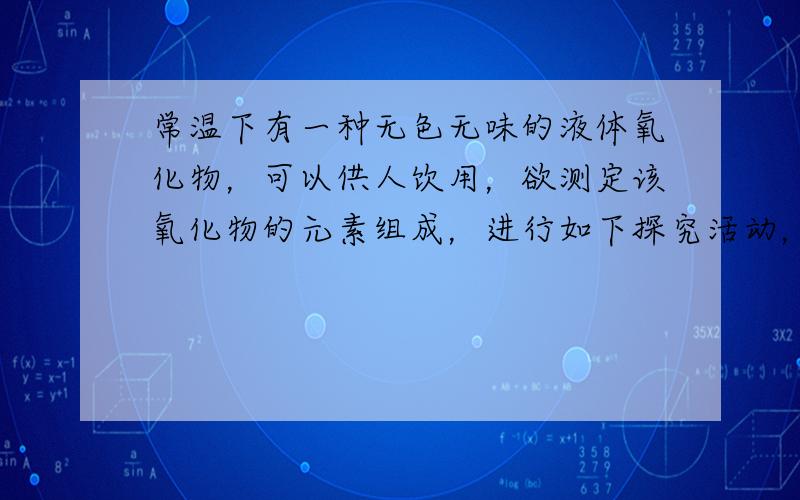 常温下有一种无色无味的液体氧化物，可以供人饮用，欲测定该氧化物的元素组成，进行如下探究活动，请回答下列问题：