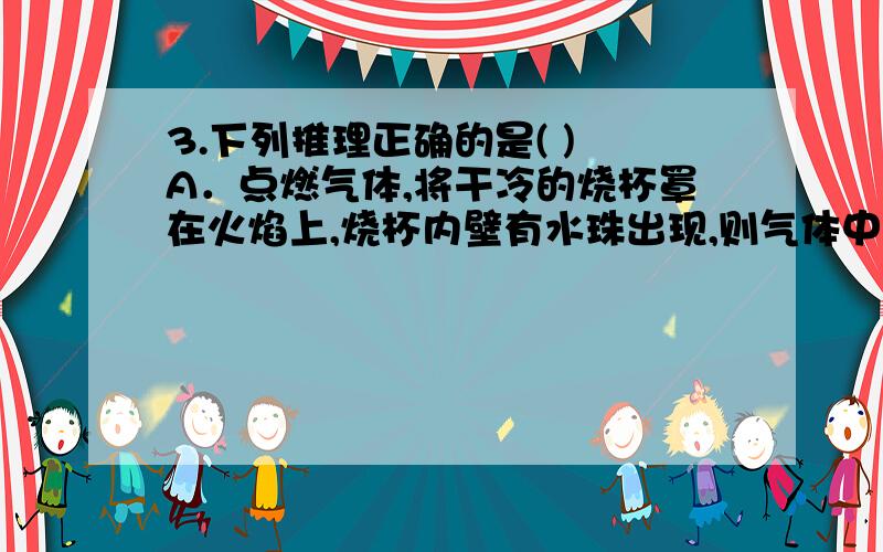 3.下列推理正确的是( ) A．点燃气体,将干冷的烧杯罩在火焰上,烧杯内壁有水珠出现,则气体中定含H2 B．