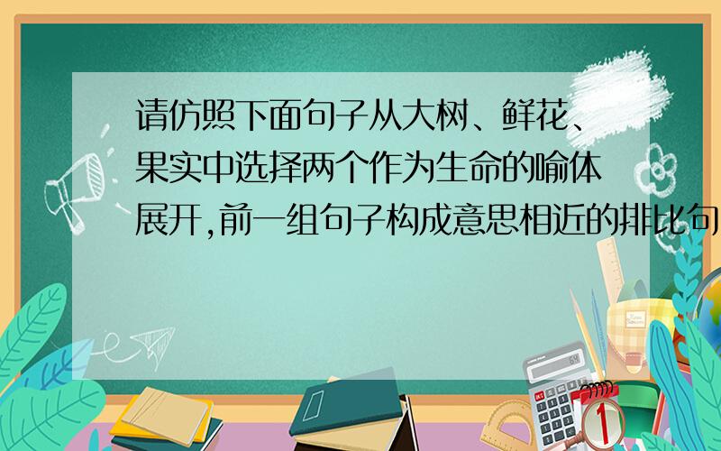 请仿照下面句子从大树、鲜花、果实中选择两个作为生命的喻体展开,前一组句子构成意思相近的排比句.