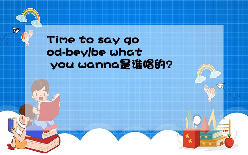 Time to say good-bey/be what you wanna是谁唱的?