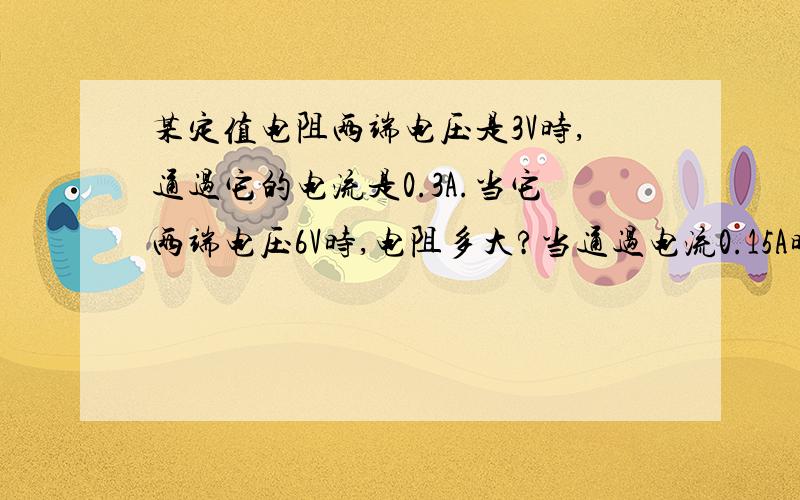 某定值电阻两端电压是3V时,通过它的电流是0.3A.当它两端电压6V时,电阻多大?当通过电流0.15A时,电阻两端电压多