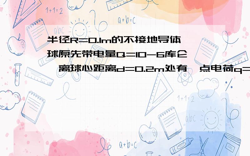 半径R=0.1m的不接地导体球原先带电量Q=10-6库仑,离球心距离d=0.2m处有一点电荷q=10-5库仑,求点电荷q