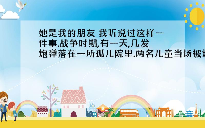 她是我的朋友 我听说过这样一件事.战争时期,有一天,几发炮弹落在一所孤儿院里.两名儿童当场被炸死,还有几名儿童受了伤,其