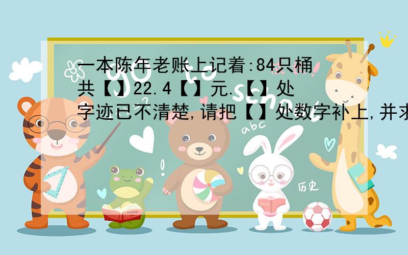 一本陈年老账上记着:84只桶共【】22.4【】元.【】处字迹已不清楚,请把【】处数字补上,并求出桶的单价.