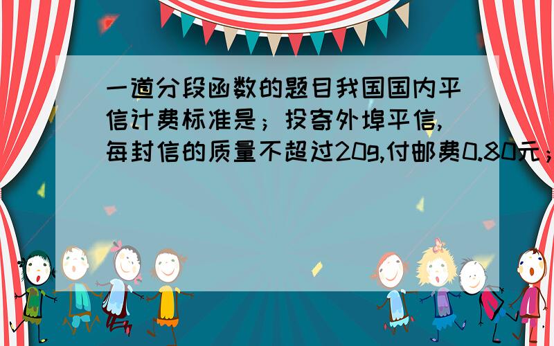 一道分段函数的题目我国国内平信计费标准是；投寄外埠平信,每封信的质量不超过20g,付邮费0.80元；质量超过20g后,每