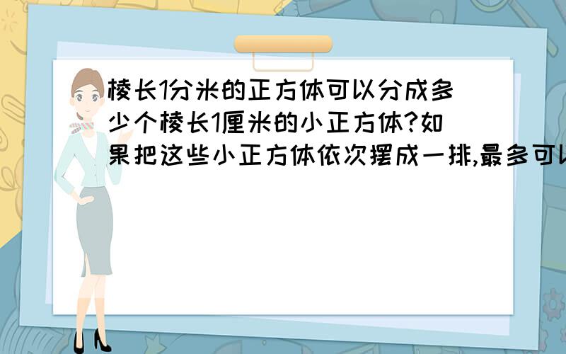 棱长1分米的正方体可以分成多少个棱长1厘米的小正方体?如果把这些小正方体依次摆成一排,最多可以摆多长