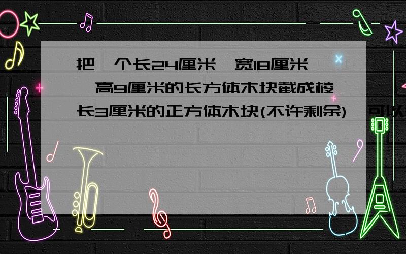 把一个长24厘米,宽18厘米,高9厘米的长方体木块截成棱长3厘米的正方体木块(不许剩余),可以截成()块.