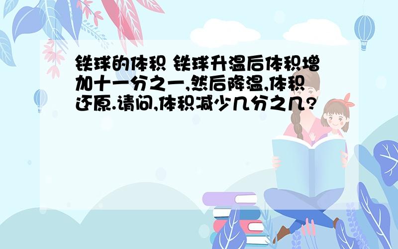 铁球的体积 铁球升温后体积增加十一分之一,然后降温,体积还原.请问,体积减少几分之几?