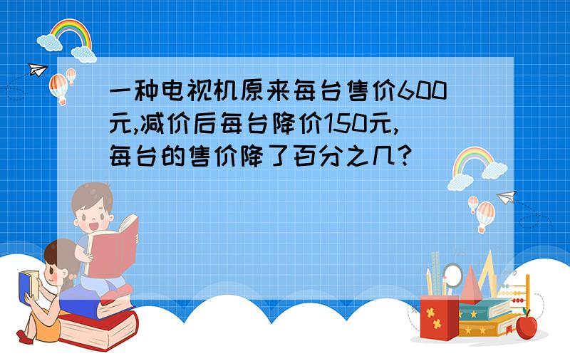 一种电视机原来每台售价600元,减价后每台降价150元,每台的售价降了百分之几?