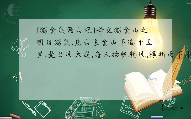 [游金焦两山记]译文游金山之明日游焦.焦山去金山下流十五里.是日风大逆,舟人扬帆就风,横折而下,倍直道六七,乃抵山.其半