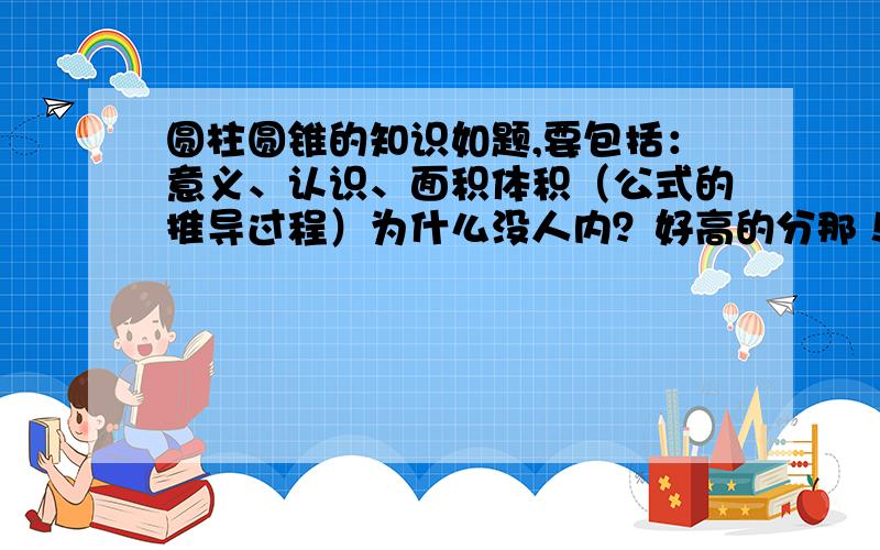 圆柱圆锥的知识如题,要包括：意义、认识、面积体积（公式的推导过程）为什么没人内？好高的分那！1000字