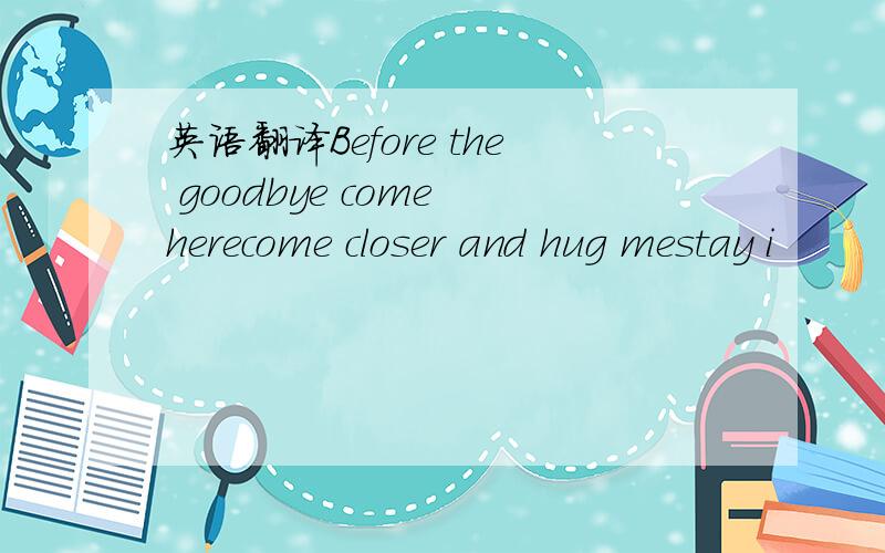 英语翻译Before the goodbye come herecome closer and hug mestay i