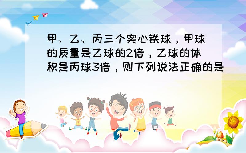 甲、乙、丙三个实心铁球，甲球的质量是乙球的2倍，乙球的体积是丙球3倍，则下列说法正确的是（　　）