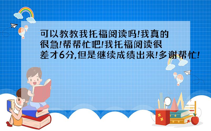 可以教教我托福阅读吗!我真的很急!帮帮忙吧!我托福阅读很差才6分,但是继续成绩出来!多谢帮忙!