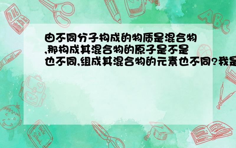 由不同分子构成的物质是混合物,那构成其混合物的原子是不是也不同,组成其混合物的元素也不同?我是个中学生,