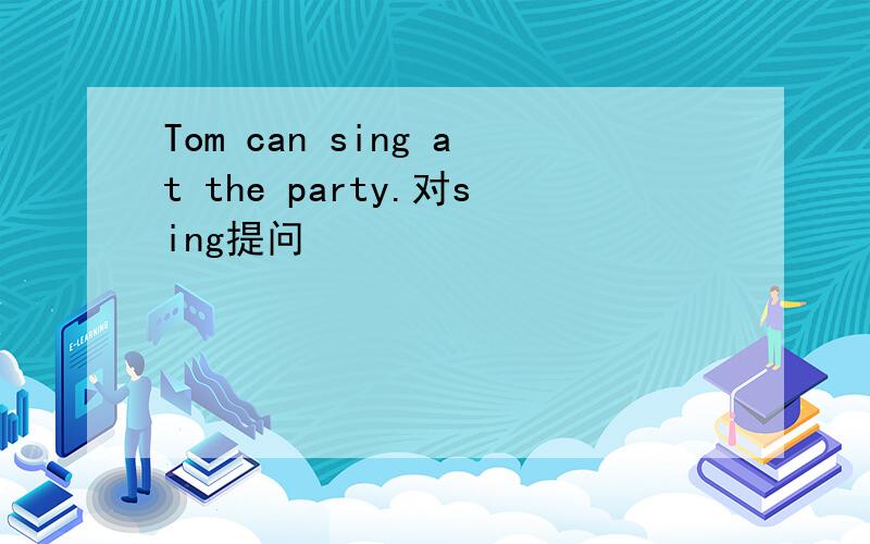 Tom can sing at the party.对sing提问