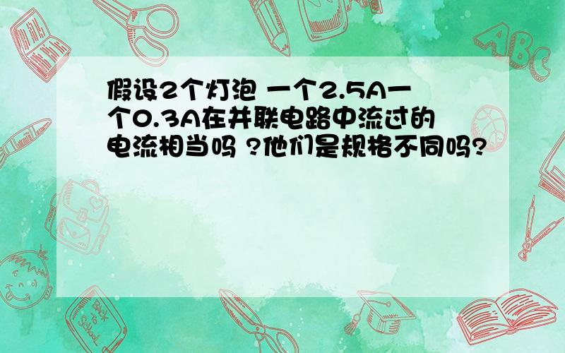 假设2个灯泡 一个2.5A一个0.3A在并联电路中流过的电流相当吗 ?他们是规格不同吗?