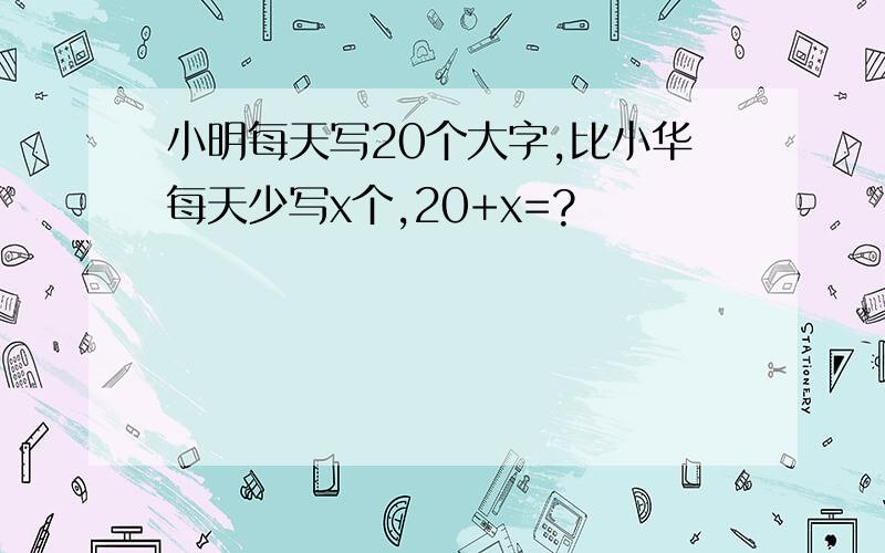 小明每天写20个大字,比小华每天少写x个,20+x=?