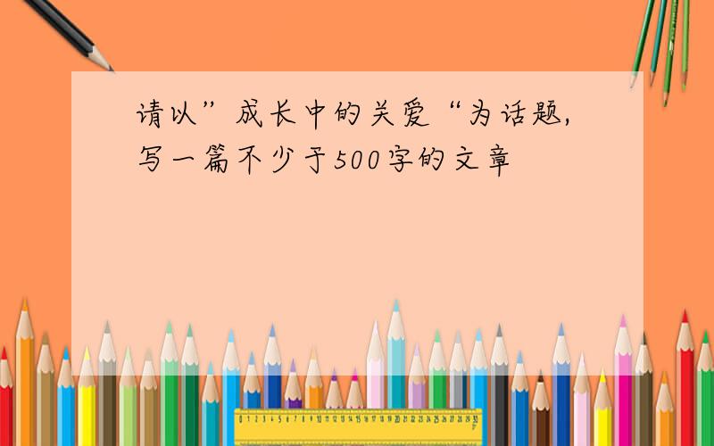 请以”成长中的关爱“为话题,写一篇不少于500字的文章