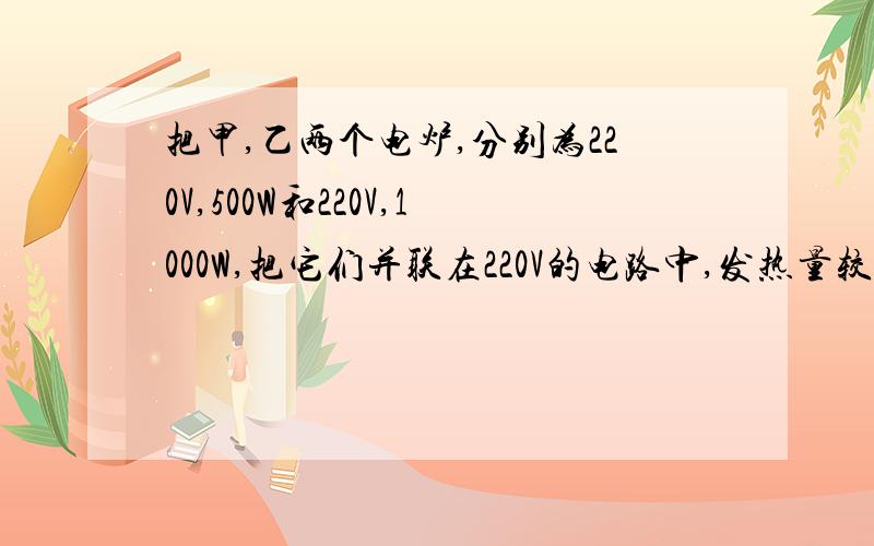 把甲,乙两个电炉,分别为220V,500W和220V,1000W,把它们并联在220V的电路中,发热量较大的是哪一个?