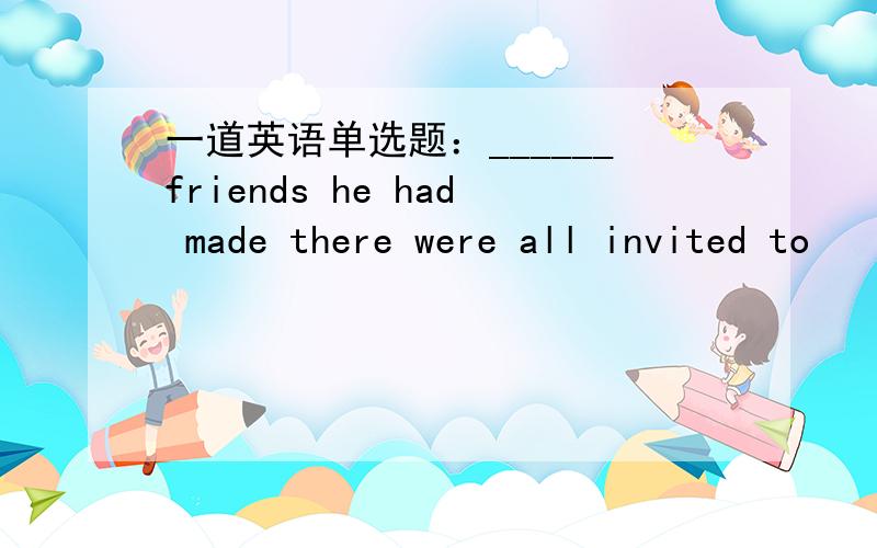 一道英语单选题：______friends he had made there were all invited to