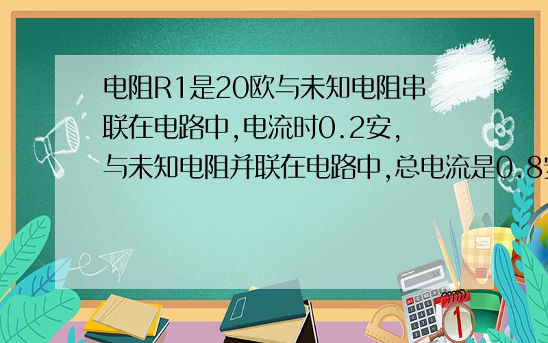 电阻R1是20欧与未知电阻串联在电路中,电流时0.2安,与未知电阻并联在电路中,总电流是0.8安,问未知电阻