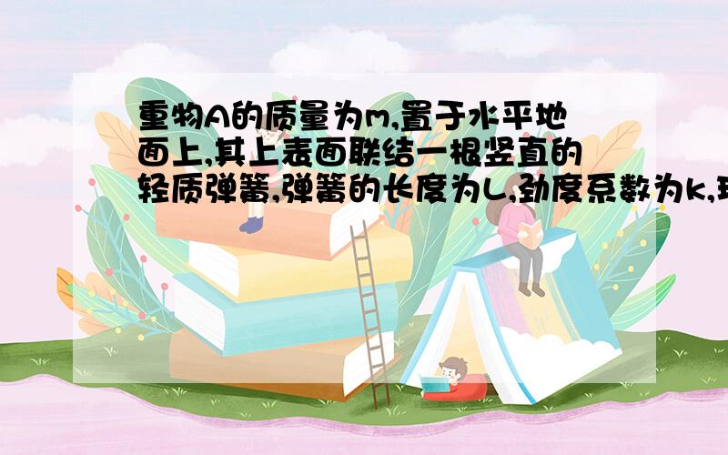 重物A的质量为m,置于水平地面上,其上表面联结一根竖直的轻质弹簧,弹簧的长度为L,劲度系数为k,现将弹簧的上端P缓慢地竖