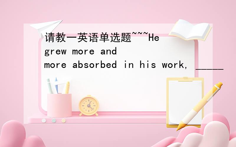 请教一英语单选题~~~He grew more and more absorbed in his work, _____