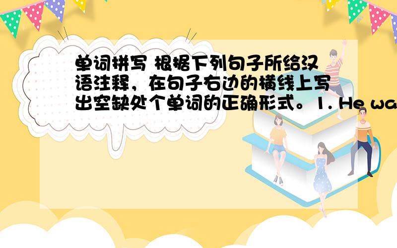 单词拼写 根据下列句子所给汉语注释，在句子右边的横线上写出空缺处个单词的正确形式。1. He was________ （