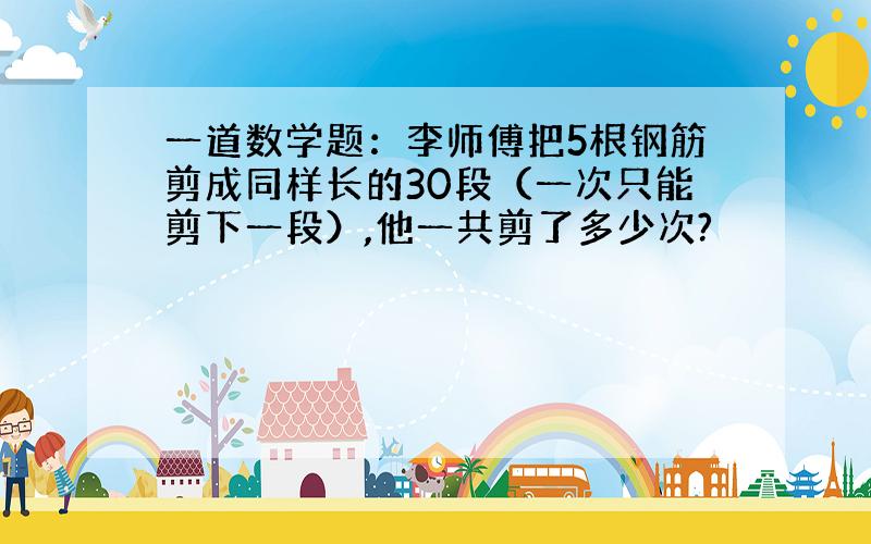 一道数学题：李师傅把5根钢筋剪成同样长的30段（一次只能剪下一段）,他一共剪了多少次?