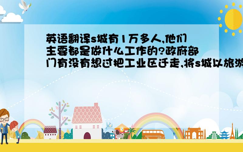 英语翻译s城有1万多人,他们主要都是做什么工作的?政府部门有没有想过把工业区迁走,将s城以旅游发展为主?是否愿意建造一些