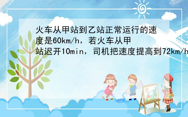 火车从甲站到乙站正常运行的速度是60km/h，若火车从甲站迟开10min，司机把速度提高到72km/h，则火车正点到达乙