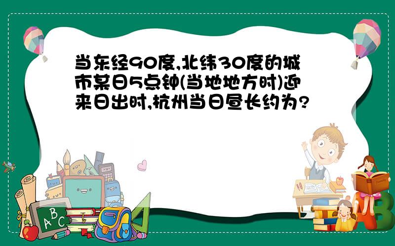 当东经90度,北纬30度的城市某日5点钟(当地地方时)迎来日出时,杭州当日昼长约为?