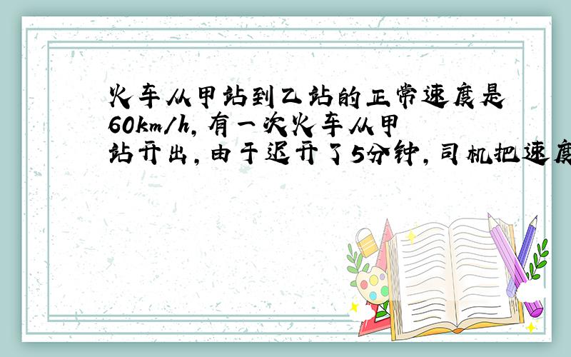 火车从甲站到乙站的正常速度是60km/h,有一次火车从甲站开出,由于迟开了5分钟,司机把速度提高到72km/h,