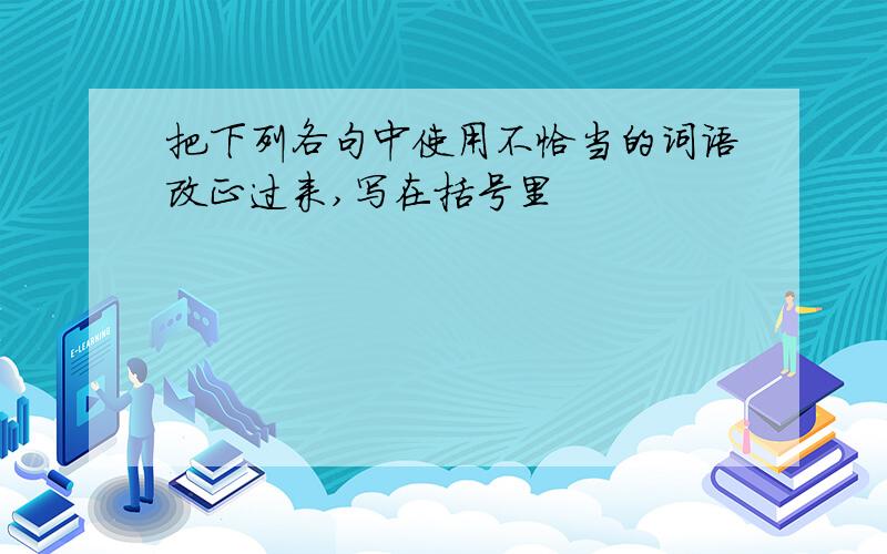 把下列各句中使用不恰当的词语改正过来,写在括号里