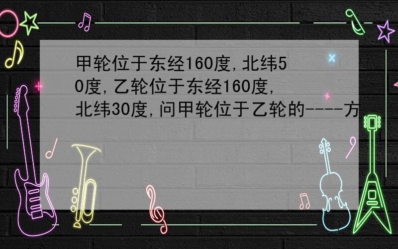 甲轮位于东经160度,北纬50度,乙轮位于东经160度,北纬30度,问甲轮位于乙轮的----方.