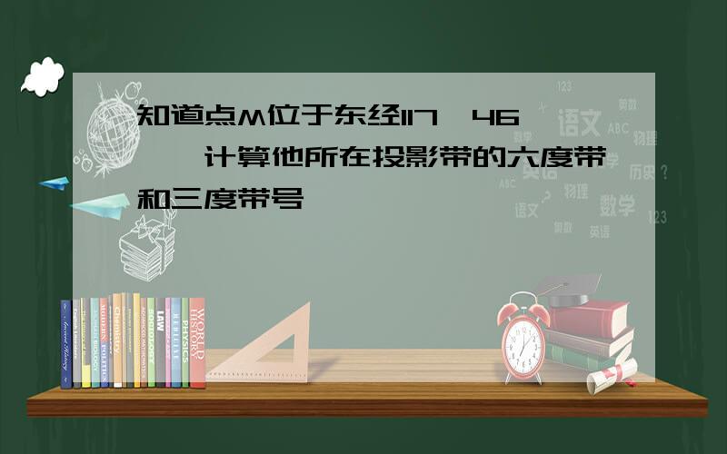 知道点M位于东经117°46′,计算他所在投影带的六度带和三度带号