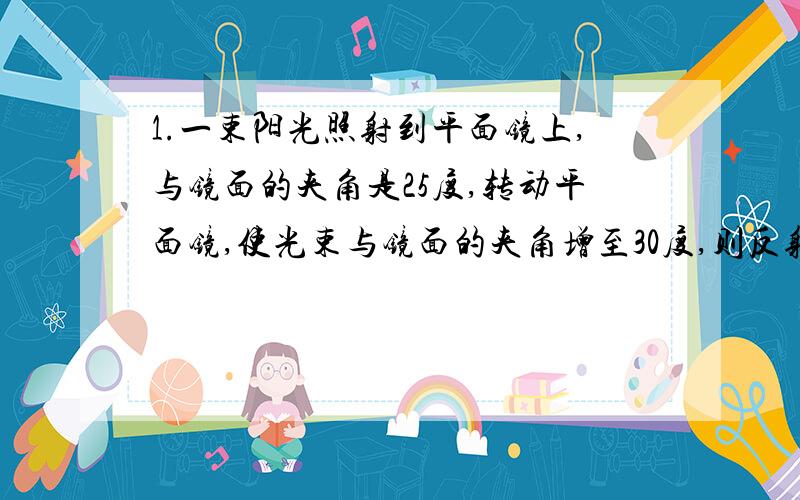 1.一束阳光照射到平面镜上,与镜面的夹角是25度,转动平面镜,使光束与镜面的夹角增至30度,则反射光线与入射光线间的夹角