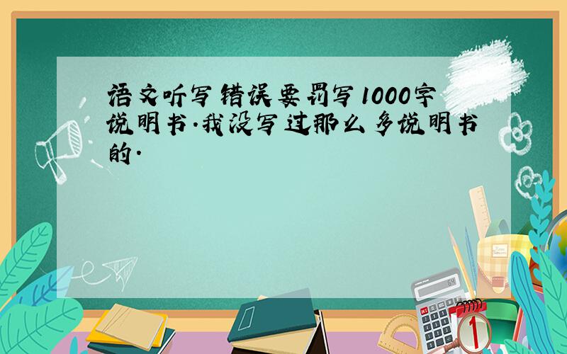 语文听写错误要罚写1000字说明书.我没写过那么多说明书的.