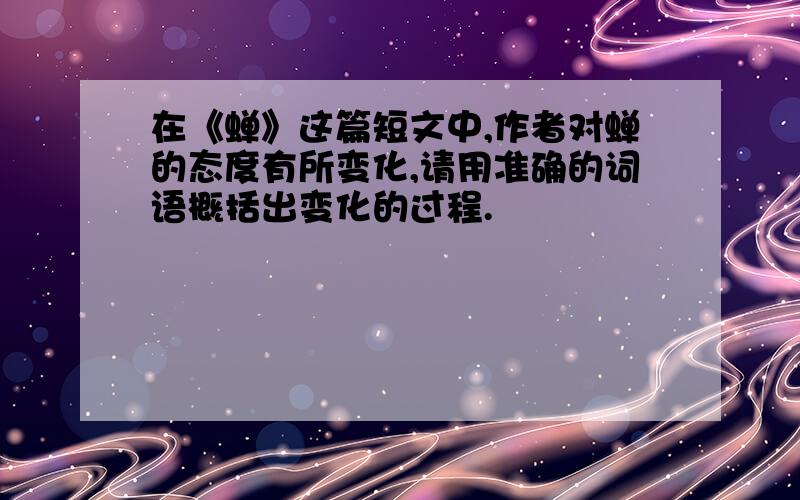 在《蝉》这篇短文中,作者对蝉的态度有所变化,请用准确的词语概括出变化的过程.