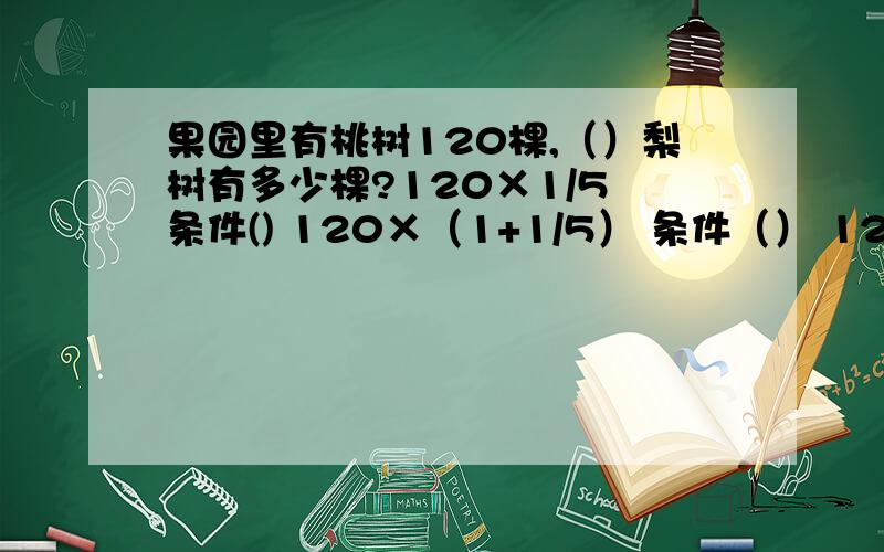 果园里有桃树120棵,（）梨树有多少棵?120×1/5 条件() 120×（1+1/5） 条件（） 120×（1-1/5