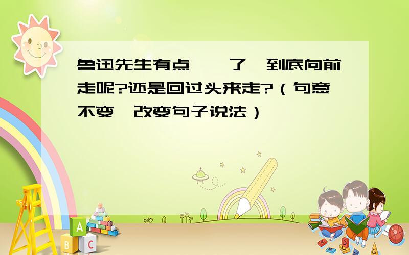 鲁迅先生有点踌躇了,到底向前走呢?还是回过头来走?（句意不变,改变句子说法）