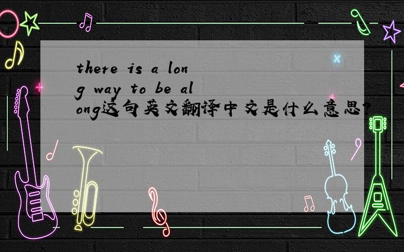 there is a long way to be along这句英文翻译中文是什么意思?