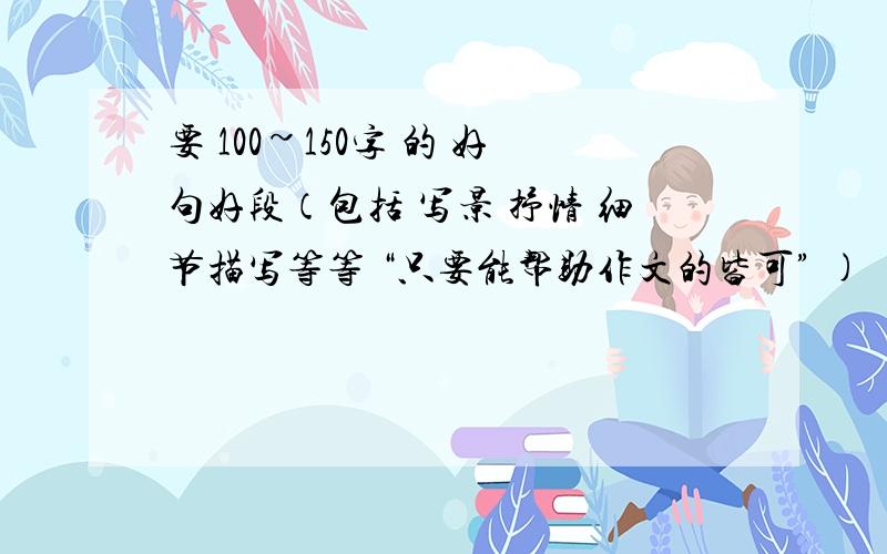 要 100~150字 的 好句好段（包括 写景 抒情 细节描写等等 “只要能帮助作文的皆可” )