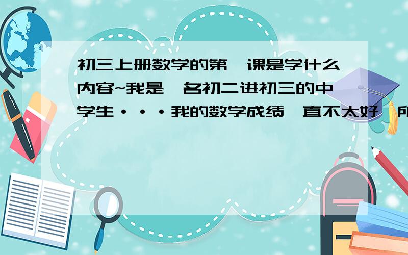 初三上册数学的第一课是学什么内容~我是一名初二进初三的中学生···我的数学成绩一直不太好,所以想赶