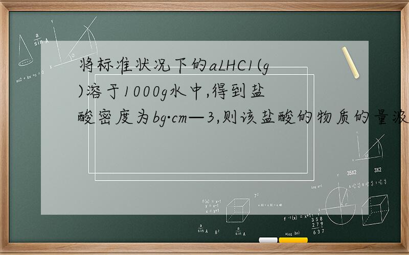 将标准状况下的aLHC1(g)溶于1000g水中,得到盐酸密度为bg·cm—3,则该盐酸的物质的量浓度为